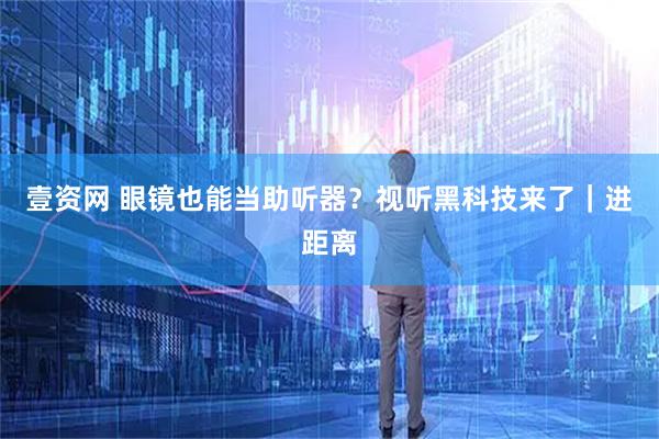 壹资网 眼镜也能当助听器？视听黑科技来了｜进距离