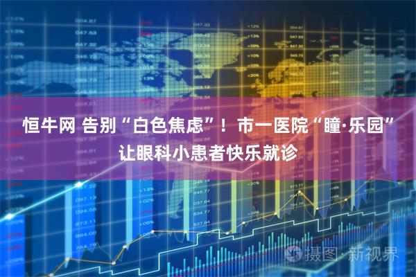 恒牛网 告别“白色焦虑”！市一医院“瞳·乐园”让眼科小患者快乐就诊