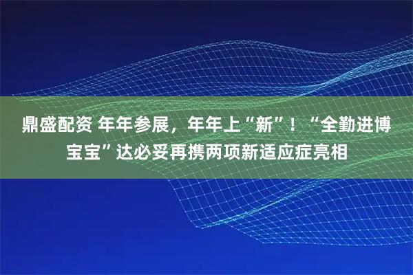 鼎盛配资 年年参展，年年上“新”！“全勤进博宝宝”达必妥再携两项新适应症亮相