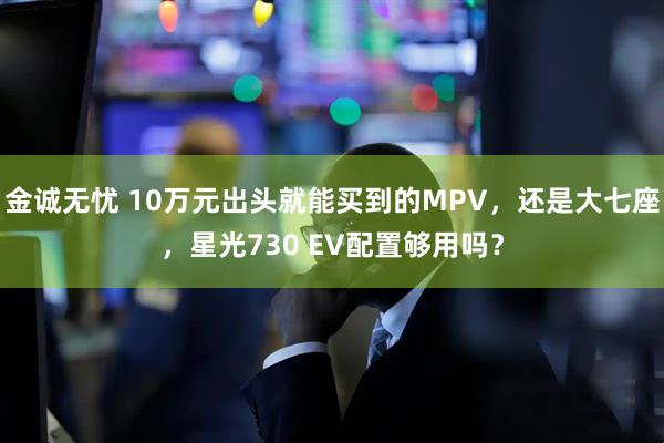 金诚无忧 10万元出头就能买到的MPV，还是大七座，星光730 EV配置够用吗？