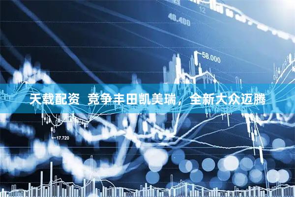 天载配资  竞争丰田凯美瑞，全新大众迈腾