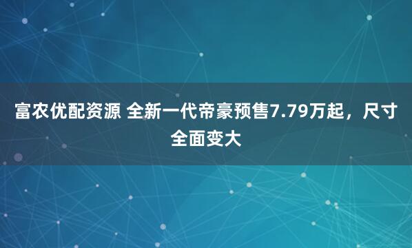富农优配资源 全新一代帝豪预售7.79万起，尺寸全面变大