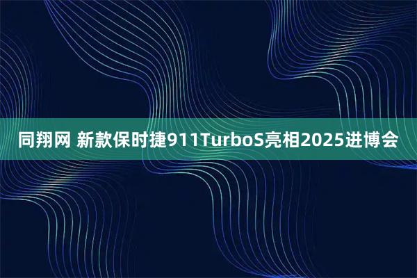 同翔网 新款保时捷911TurboS亮相2025进博会