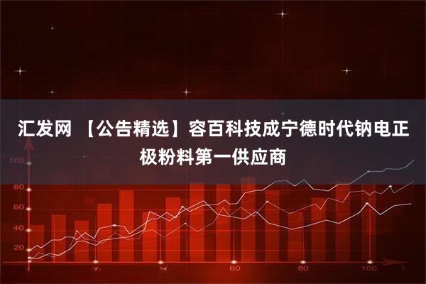 汇发网 【公告精选】容百科技成宁德时代钠电正极粉料第一供应商