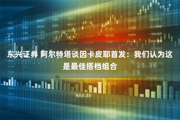 东兴证券 阿尔特塔谈因卡皮耶首发：我们认为这是最佳搭档组合