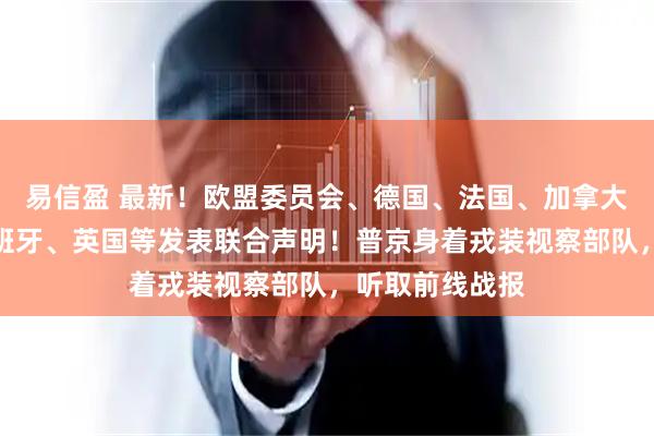 易信盈 最新！欧盟委员会、德国、法国、加拿大、意大利、西班牙、英国等发表联合声明！普京身着戎装视察部队，听取前线战报