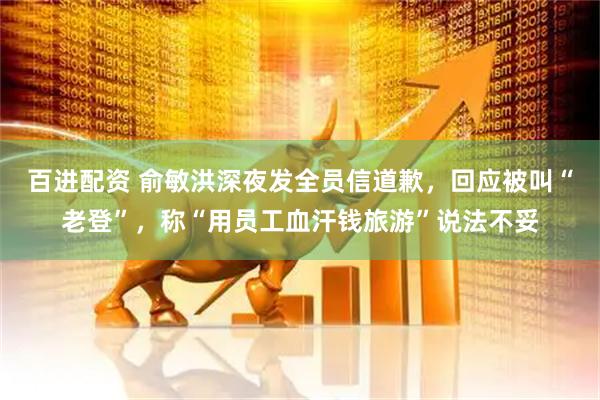 百进配资 俞敏洪深夜发全员信道歉，回应被叫“老登”，称“用员工血汗钱旅游”说法不妥
