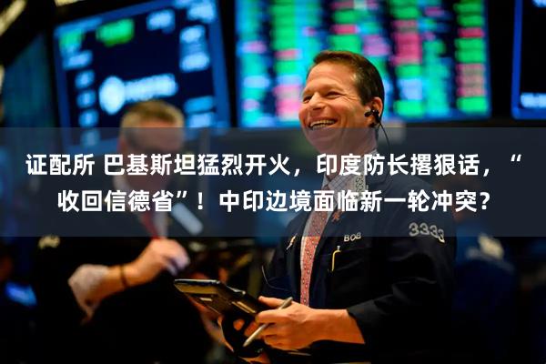 证配所 巴基斯坦猛烈开火，印度防长撂狠话，“收回信德省”！中印边境面临新一轮冲突？