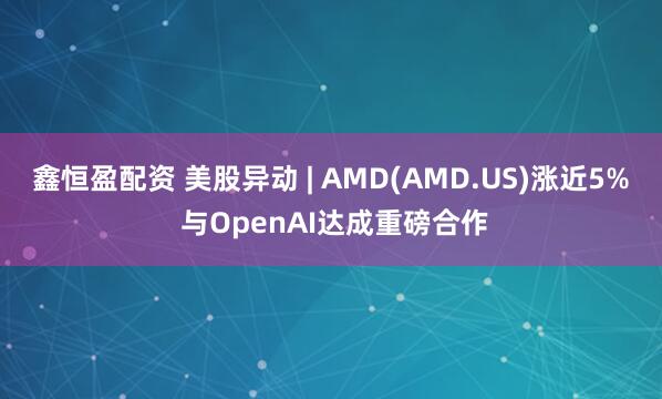鑫恒盈配资 美股异动 | AMD(AMD.US)涨近5% 与OpenAI达成重磅合作