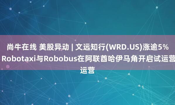 尚牛在线 美股异动 | 文远知行(WRD.US)涨逾5% Robotaxi与Robobus在阿联酋哈伊马角开启试运营