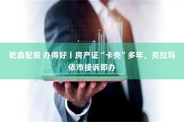 乾鑫配资 办得好丨房产证“卡壳”多年，克拉玛依市接诉即办