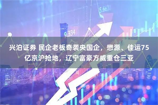 兴泊证券 民企老板奇袭央国企，懋源、佳运75亿京沪抢地，辽宁富豪方威重仓三亚