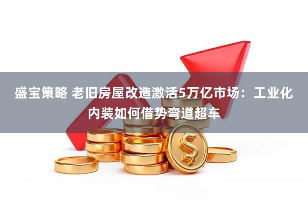 盛宝策略 老旧房屋改造激活5万亿市场：工业化内装如何借势弯道超车