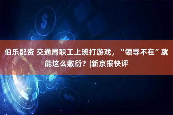 伯乐配资 交通局职工上班打游戏，“领导不在”就能这么敷衍？|新京报快评