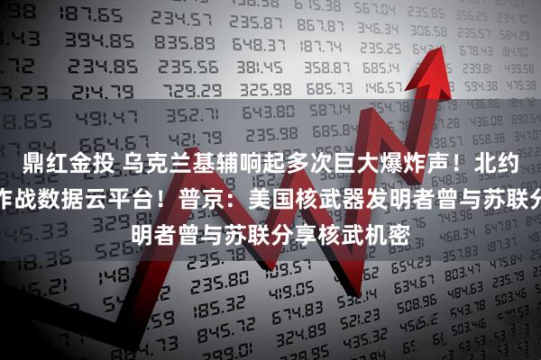 鼎红金投 乌克兰基辅响起多次巨大爆炸声！北约拟为乌搭建作战数据云平台！普京：美国核武器发明者曾与苏联分享核武机密