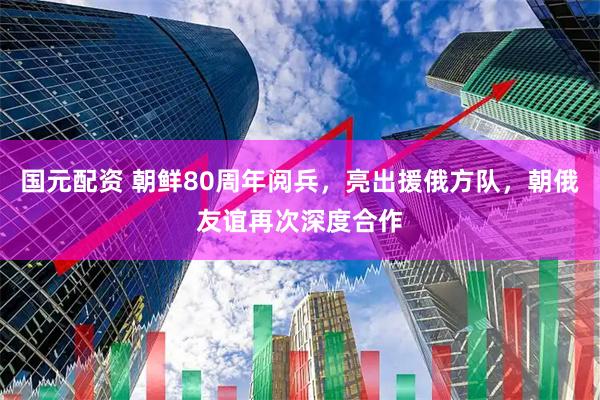 国元配资 朝鲜80周年阅兵，亮出援俄方队，朝俄友谊再次深度合作