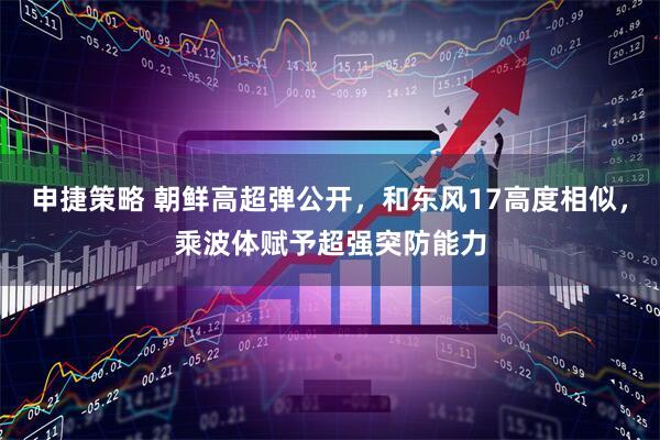 申捷策略 朝鲜高超弹公开，和东风17高度相似，乘波体赋予超强突防能力