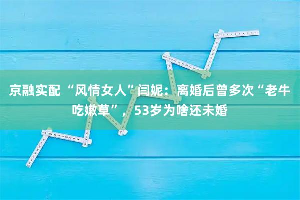 京融实配 “风情女人”闫妮：离婚后曾多次“老牛吃嫩草”，53岁为啥还未婚