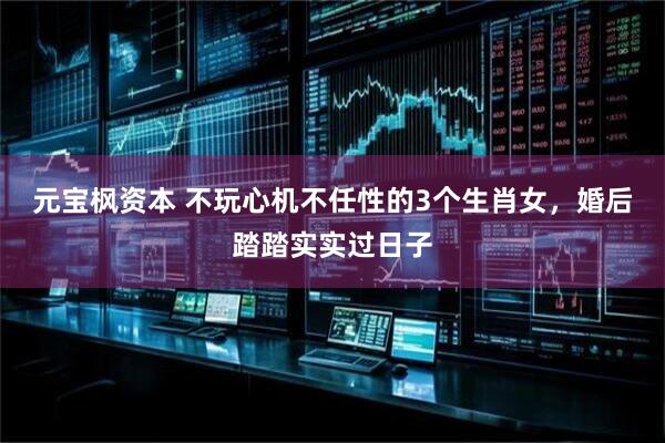 元宝枫资本 不玩心机不任性的3个生肖女，婚后踏踏实实过日子