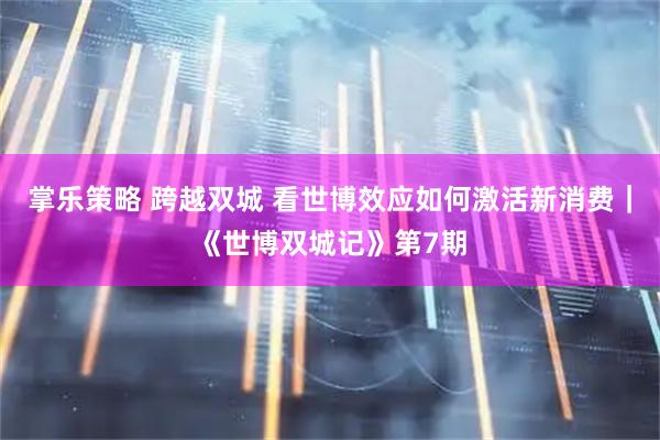 掌乐策略 跨越双城 看世博效应如何激活新消费｜《世博双城记》第7期