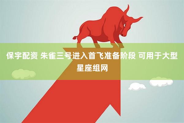 保宇配资 朱雀三号进入首飞准备阶段 可用于大型星座组网