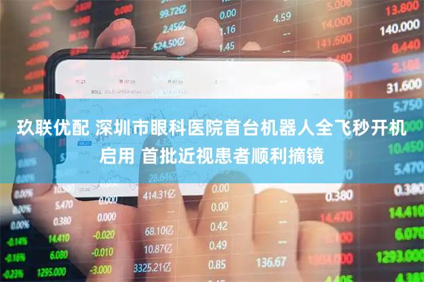玖联优配 深圳市眼科医院首台机器人全飞秒开机启用 首批近视患者顺利摘镜