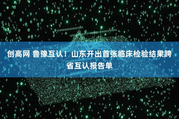 创高网 鲁豫互认！山东开出首张临床检验结果跨省互认报告单