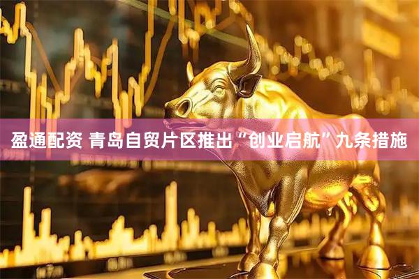 盈通配资 青岛自贸片区推出“创业启航”九条措施