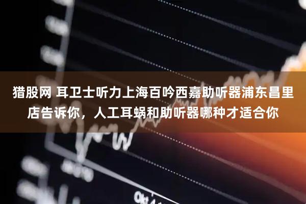 猎股网 耳卫士听力上海百吟西嘉助听器浦东昌里店告诉你，人工耳蜗和助听器哪种才适合你