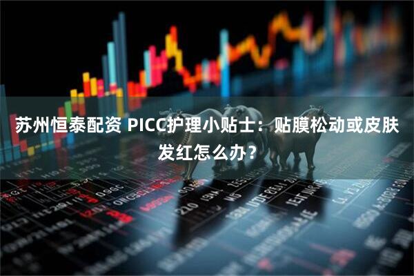 苏州恒泰配资 PICC护理小贴士：贴膜松动或皮肤发红怎么办？