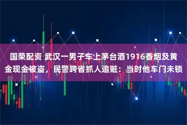 国荣配资 武汉一男子车上茅台酒1916香烟及黄金现金被盗，民警跨省抓人追赃：当时他车门未锁