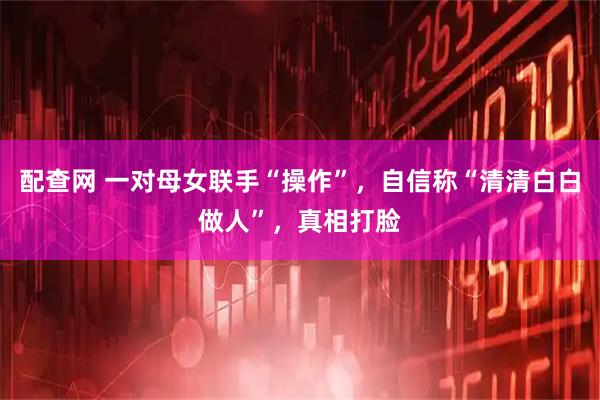 配查网 一对母女联手“操作”，自信称“清清白白做人”，真相打脸