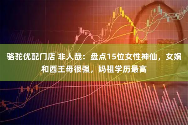 骆驼优配门店 非人哉：盘点15位女性神仙，女娲和西王母很强，妈祖学历最高
