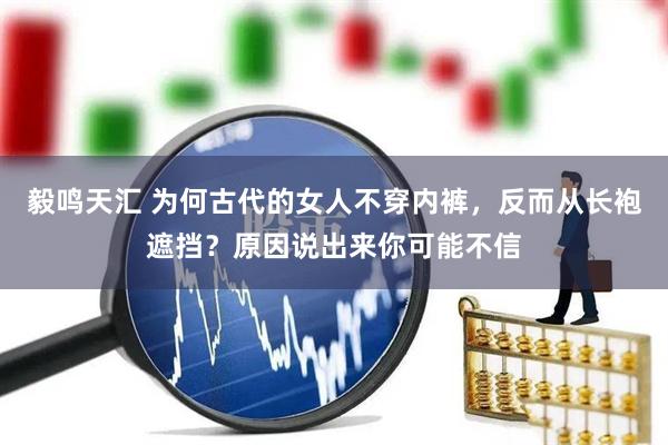 毅鸣天汇 为何古代的女人不穿内裤，反而从长袍遮挡？原因说出来你可能不信
