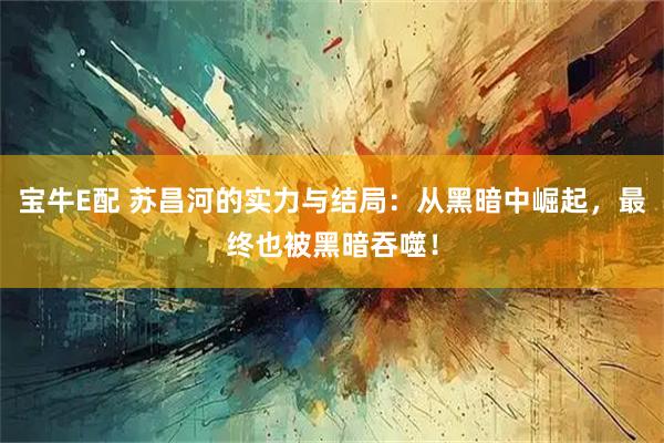 宝牛E配 苏昌河的实力与结局：从黑暗中崛起，最终也被黑暗吞噬！