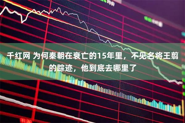 千红网 为何秦朝在衰亡的15年里，不见名将王翦的踪迹，他到底去哪里了