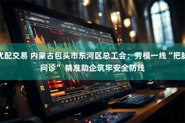 优配交易 内蒙古包头市东河区总工会：劳模一线“把脉问诊” 精准助企筑牢安全防线