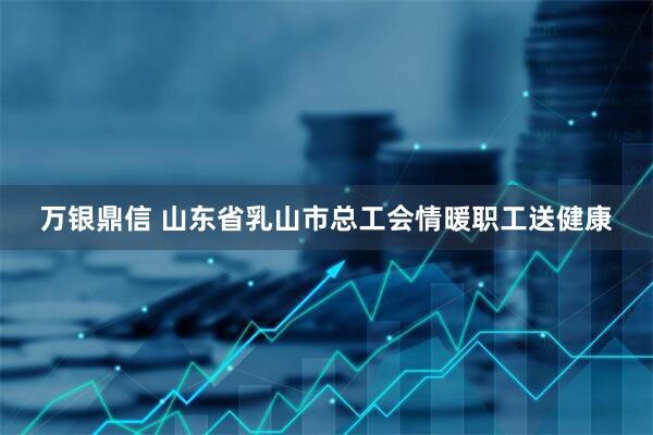 万银鼎信 山东省乳山市总工会情暖职工送健康