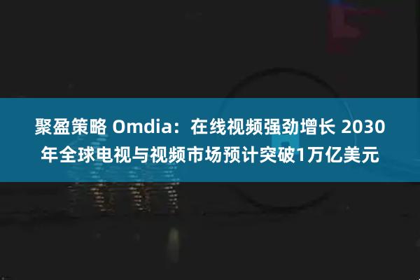 聚盈策略 Omdia：在线视频强劲增长 2030年全球电视与视频市场预计突破1万亿美元