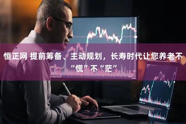 恒正网 提前筹备、主动规划，长寿时代让您养老不“慌”不“茫”
