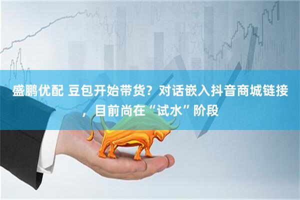 盛鹏优配 豆包开始带货？对话嵌入抖音商城链接，目前尚在“试水”阶段