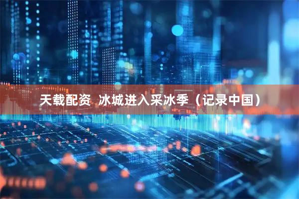 天载配资  冰城进入采冰季（记录中国）