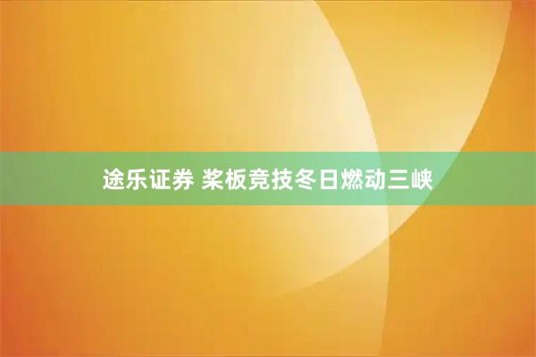 途乐证券 桨板竞技冬日燃动三峡