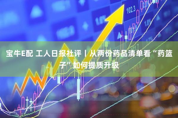 宝牛E配 工人日报社评丨从两份药品清单看“药篮子”如何提质升级