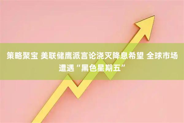 策略聚宝 美联储鹰派言论浇灭降息希望 全球市场遭遇“黑色星期五”