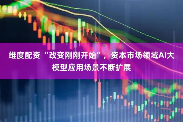 维度配资 “改变刚刚开始”，资本市场领域AI大模型应用场景不断扩展