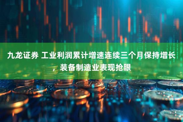 九龙证券 工业利润累计增速连续三个月保持增长，装备制造业表现抢眼