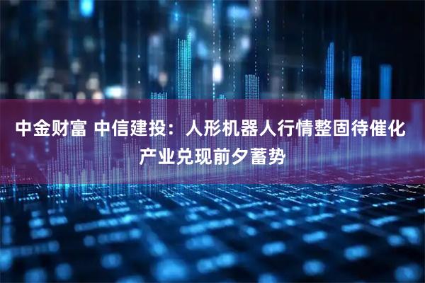 中金财富 中信建投：人形机器人行情整固待催化 产业兑现前夕蓄势