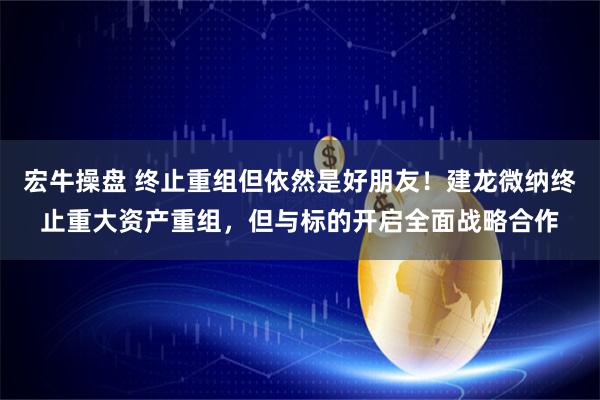 宏牛操盘 终止重组但依然是好朋友！建龙微纳终止重大资产重组，但与标的开启全面战略合作