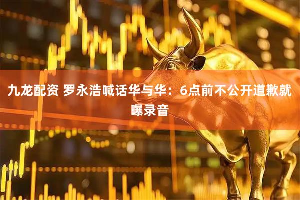 九龙配资 罗永浩喊话华与华：6点前不公开道歉就曝录音